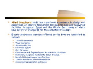  Allied Consultants staff has significant experience in design and
  supervision of Electro-Mechanical services for new and renovated
  facilities throughout Egypt and the Middle East, many of which
  have set strict standards for the consultants to adopt.
 Electro-Mechanical Services offered by the firm are identified as
  follows:
       Technical assistance
       Value Engineering
       Systems selection
       Functional layouts
       Cost Estimates
       Coordination with Engineering and Architectural Disciplines.
       Preliminary design and fundamental design drawings.
       Detailed bid drawings and specifications.
       Tenders evaluations and recommendation
       Shop drawing preparation and review
 