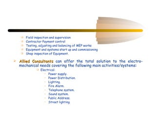    Field inspection and supervision
      Contractor Payment control
      Testing, adjusting and balancing of MEP works
      Equipment and systems start up and commissioning
      Shop inspection of Equipment.

 Allied Consultants can offer the total solution to the electro-
  mechanical needs covering the following main activities/systems:
                 Electrical:
                     • Power supply.
                     • Power Distribution.
                     • Lighting.
                     • Fire Alarm.
                     • Telephone system.
                     • Sound system.
                     • Public Address.
                     • Street lighting.
 