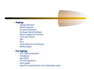    Plumbing:
      • Sewage Network.
      • Water Network.
      • Irrigation Network.
      • Drainage Inside Buildings.
      • Water Supply Hot and Cold.
      • Ultra Pure Water.
      • LPG.
      • Fuel.
      • Compressed Air and Vacuum.
      • Medical gases .

   Fire Fighting:
      • Fire Fighting Network.
      • Standpipes.
      • Sprinklers.
      • Fire Extinguishers.
      • Inert gases.
      • Special fire systems for extra hazardous areas.
 