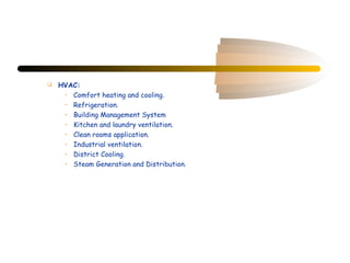    HVAC:
     • Comfort heating and cooling.
     • Refrigeration.
     • Building Management System
     • Kitchen and laundry ventilation.
     • Clean rooms application.
     • Industrial ventilation.
     • District Cooling.
     • Steam Generation and Distribution.
 