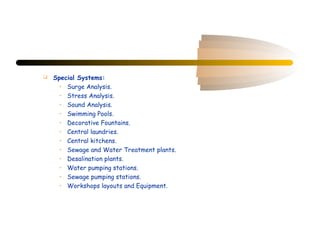    Special Systems:
      • Surge Analysis.
      • Stress Analysis.
      • Sound Analysis.
      • Swimming Pools.
      • Decorative Fountains.
      • Central laundries.
      • Central kitchens.
      • Sewage and Water Treatment plants.
      • Desalination plants.
      • Water pumping stations.
      • Sewage pumping stations.
      • Workshops layouts and Equipment.
 