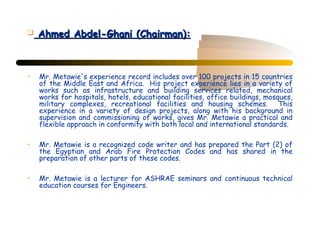    Ahmed Abdel-Ghani (Chairman):



•   Mr. Metawie's experience record includes over 100 projects in 15 countries
    of the Middle East and Africa. His project experience lies in a variety of
    works such as infrastructure and building services related, mechanical
    works for hospitals, hotels, educational facilities, office buildings, mosques,
    military complexes, recreational facilities and housing schemes. This
    experience in a variety of design projects, along with his background in
    supervision and commissioning of works, gives Mr. Metawie a practical and
    flexible approach in conformity with both local and international standards.

•   Mr. Metawie is a recognized code writer and has prepared the Part (2) of
    the Egyptian and Arab Fire Protection Codes and has shared in the
    preparation of other parts of these codes.

•   Mr. Metawie is a lecturer for ASHRAE seminars and continuous technical
    education courses for Engineers.
 
