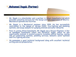    Mohamed Ragab (Partner)



 Mr. Ragab is a shareholder and a partner in Allied Consultants Ltd which
  provides consulting services for the design and site supervision of Electro-
  Mechanical systems and facilities.
 Mr. Ragab is a Mechanical engineer since 1994. He has successfully
  contributed to the design of various HVAC, fire-fighting and plumbing
  systems, and surge analysis for pumping stations and water networks.
 Prior to joining Allied Consultants, Mr. Ragab was a Project Engineer in Dar
  Al Handasah Consultants (Shair and Partners), Egypt, where he was
  significantly involved in several projects including central heating, cooling
  and air-conditioning systems, plumbing services, domestic water systems
  and Fire fighting services.
 He possesses a good technical background along with excellent technical
  writing and oral presentation.
 