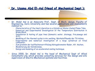    Dr. Usama Abd El-Aal (Head of Mechanical Dept.):



 Dr. Abdel Aal is an Associate Prof., Dept. of Mech. design, Faculty of
  Engineering, Cairo University and has several publications and involvements
  related to:
     •   Characteristics of the Heat Liberation in a Cylindrical Water-Cooled Flame Tube,
     •   Numerical and Experimental Investigation of the Temperature Distribution in
         Brake Block,
     •   Installation & testing of pipe lines (domestic water, drainage, fire,sewage and
         A/C),
     •   Modeling of the thermal cycles in Arc welding, Werkstoffkunde der TH Achen,
     •   Experimental and numerical investigation of a large cylindrical oil fired
         combustor,
     •   Zum problem der laufflachenverriffelung klotzgebremster Rader, AV- Aachen,
     •   Modellierung der klotzbremse,
     •   Design and modeling of an accelerated cooling technique.

 Since 2000, Dr. Abdel Aal is the head of Mechanical Dept of Allied
  Consultants Ltd, which provides consulting services for the design and site
  supervision of Electro-Mechanical systems and facilities.
 