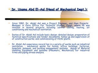    Dr. Usama Abd El-Aal (Head of Mechanical Dept.):



 Since 1982, Dr. Abdel Aal was a Project Engineer, and then Projects
  Manager in Cairo Office For Technical Studies, Egypt, where he was
  involved in several projects including central cooling, heating, air
  conditioning and mechanical ventilation.

 Duties of Dr. Abdel Aal include basic design; detailed design; preparation of
  technical specifications and tender documents; follow-up and supervision of
  of construction works; and commissioning of HVAC plants.

 Dr. Abdel Aal experience record lies in a variety of works such as industrial
  ventilation, , mechanical works for hotels, office buildings, factories,
  hospitals, mosques, and building management systems, design of Material
  Handling Equipment and systems (Pneumatic, Mechanical) for industrial
  firms and piping stress analysis.
 