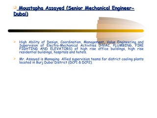  Moustapha Assayed (Senior Mechanical Engineer-
Dubai)




 High Ability of Design, Coordination, Management, Value Engineering and
  Supervision of Electro-Mechanical Activities (HVAC, PLUMBING, FIRE
  FIGHTING AND ELEVATORS) of high rise office buildings, high rise
  residential buildings, hospitals and hotels.
 Mr. Assayed is Managing Allied supervision teams for district cooling plants
  located in Burj Dubai District (DCP1 & DCP2).
 