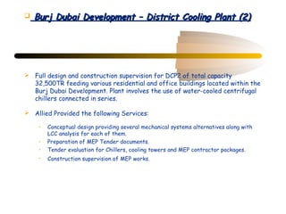    Burj Dubai Development – District Cooling Plant (2)




 Full design and construction supervision for DCP2 of total capacity
  32,500TR feeding various residential and office buildings located within the
  Burj Dubai Development. Plant involves the use of water-cooled centrifugal
  chillers connected in series.

 Allied Provided the following Services:

     •   Conceptual design providing several mechanical systems alternatives along with
         LCC analysis for each of them.
     •   Preparation of MEP Tender documents.
     •   Tender evaluation for Chillers, cooling towers and MEP contractor packages.
     •   Construction supervision of MEP works.
 