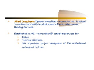    Allied Consultants Dynamic consultant corporation that is poised
    to capture substantial market share in Electro-Mechanical
    Building Services.

   Established in 1997 to provide MEP consulting services for
      1.   Design,
      2.   Technical assistance,
      3.   Site supervision, project management of Electro-Mechanical
           systems and facilities.
 