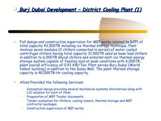    Burj Dubai Development – District Cooling Plant (1)




 Full design and construction supervision for MEP works related to DCP1 of
  total capacity 43,500TR including ice thermal storage technique. Plant
  involves seven modules (2 chillers connected in series) of water cooled
  centrifugal chillers having total capacity 31,500TR used as base load chillers
  in addition to 6,000TR Glycol chillers and external melt-ice thermal energy
  storage system capable of feeding load at peak conditions with 6,000TR.,
  plant overall efficiency of 0.93 KW/Ton. Plant serves Burj Dubai (World
  tallest building) in addition to the Dubai Mall. The plant thermal storage
  capacity is 40,000TR-Hr cooling capacity.

 Allied Provided the following Services:
     •   Conceptual design providing several mechanical systems alternatives along with
         LCC analysis for each of them.
     •   Preparation of MEP Tender documents.
     •   Tender evaluation for Chillers, cooling towers, thermal storage and MEP
         contractor packages.
     •   Construction supervision of MEP works.
 