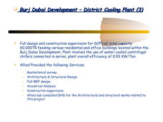    Burj Dubai Development – District Cooling Plant (3)




 Full design and construction supervision for DCP3 of total capacity
  60,000TR feeding various residential and office buildings located within the
  Burj Dubai Development. Plant involves the use of water-cooled centrifugal
  chillers connected in series, plant overall efficiency of 0.93 KW/Ton.

 Allied Provided the following Services:

     •   Geotechnical survey.
     •   Architecture & Structural Design.
     •   Full MEP design.
     •   Acoustical Analysis
     •   Construction supervision.
     •   Allied sub-consulted GHD for the Architectural and structural works related to
         this project.
 