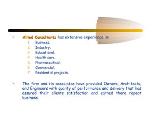    Allied Consultants has extensive experience in:
      1.   Business,
      2.   Industry,
      3.   Educational,
      4.   Health care,
      5.   Pharmaceutical,
      6.   Commercial,
      7.   Residential projects.


   The firm and its associates have provided Owners, Architects,
    and Engineers with quality of performance and delivery that has
    assured their clients satisfaction and earned there repeat
    business.
 