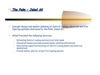    The Palm – Jebel Ali




 Concept design and master planning of district cooling, electrical and fire
  fighting systems dedicated to the Palm, Jebel Ali.

 Allied Provided the following Services:

     •   Estimating District cooling and electrical total loads.
     •   Conceptual design providing several master planning alternatives.
     •   Determining capacities/locations of district cooling plants and electrical
         substations.
     •   Provide master plan for street fire fighting system.
 