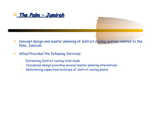    The Palm – Jumirah




 Concept design and master planning of district cooling system related to the
  Palm, Jumirah.

 Allied Provided the following Services:

     •   Estimating District cooling total loads.
     •   Conceptual design providing several master planning alternatives.
     •   Determining capacities/locations of district cooling plants
 