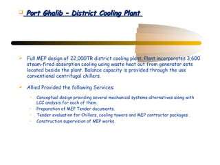    Port Ghalib – District Cooling Plant




 Full MEP design of 22,000TR district cooling plant. Plant incorporates 3,600
  steam-fired absorption cooling using waste heat out from generator sets
  located beside the plant. Balance capacity is provided through the use
  conventional centrifugal chillers.

 Allied Provided the following Services:

     •   Conceptual design providing several mechanical systems alternatives along with
         LCC analysis for each of them.
     •   Preparation of MEP Tender documents.
     •   Tender evaluation for Chillers, cooling towers and MEP contractor packages.
     •   Construction supervision of MEP works.
 
