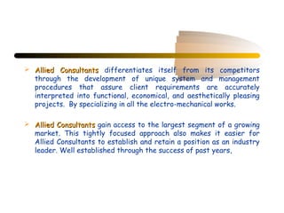  Allied Consultants differentiates itself from its competitors
  through the development of unique system and management
  procedures that assure client requirements are accurately
  interpreted into functional, economical, and aesthetically pleasing
  projects. By specializing in all the electro-mechanical works.

 Allied Consultants gain access to the largest segment of a growing
  market. This tightly focused approach also makes it easier for
  Allied Consultants to establish and retain a position as an industry
  leader. Well established through the success of past years,
 