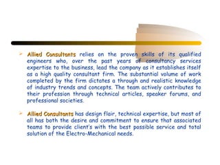  Allied Consultants relies on the proven skills of its qualified
  engineers who, over the past years of consultancy services
  expertise to the business, lead the company as it establishes itself
  as a high quality consultant firm. The substantial volume of work
  completed by the firm dictates a through and realistic knowledge
  of industry trends and concepts. The team actively contributes to
  their profession through technical articles, speaker forums, and
  professional societies.

 Allied Consultants has design flair, technical expertise, but most of
  all has both the desire and commitment to ensure that associated
  teams to provide client’s with the best possible service and total
  solution of the Electro-Mechanical needs.
 