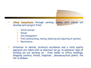    Allied Consultants through working closely with clients will
    develop each project from:

       1.   Initial concept.
       2.   Design.
       3.   Site management.
       4.   Final commissioning, testing, balancing and adjusting of systems.
       5.   Maintenance.

   Attention to details, technical excellence and a total quality
    approach are taken with us wherever we go, to whatever type of
    building we are working on - from banks to office buildings,
    shopping centers, hotels, hospitals, pharmaceutical plants, the
    list is endless.
 