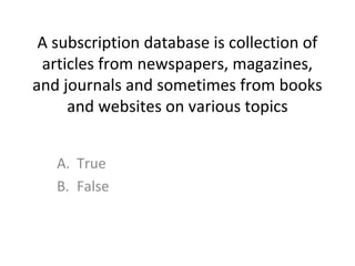 A subscription database is collection of
articles from newspapers, magazines,
and journals and sometimes from books
and websites on various topics
A. True
B. False
 