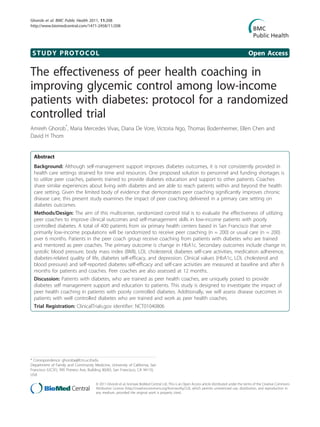 Ghorob et al. BMC Public Health 2011, 11:208
http://www.biomedcentral.com/1471-2458/11/208




 STUDY PROTOCOL                                                                                                                               Open Access

The effectiveness of peer health coaching in
improving glycemic control among low-income
patients with diabetes: protocol for a randomized
controlled trial
Amireh Ghorob*, Maria Mercedes Vivas, Diana De Vore, Victoria Ngo, Thomas Bodenheimer, Ellen Chen and
David H Thom


  Abstract
  Background: Although self-management support improves diabetes outcomes, it is not consistently provided in
  health care settings strained for time and resources. One proposed solution to personnel and funding shortages is
  to utilize peer coaches, patients trained to provide diabetes education and support to other patients. Coaches
  share similar experiences about living with diabetes and are able to reach patients within and beyond the health
  care setting. Given the limited body of evidence that demonstrates peer coaching significantly improves chronic
  disease care, this present study examines the impact of peer coaching delivered in a primary care setting on
  diabetes outcomes.
  Methods/Design: The aim of this multicenter, randomized control trial is to evaluate the effectiveness of utilizing
  peer coaches to improve clinical outcomes and self-management skills in low-income patients with poorly
  controlled diabetes. A total of 400 patients from six primary health centers based in San Francisco that serve
  primarily low-income populations will be randomized to receive peer coaching (n = 200) or usual care (n = 200)
  over 6 months. Patients in the peer coach group receive coaching from patients with diabetes who are trained
  and mentored as peer coaches. The primary outcome is change in HbA1c. Secondary outcomes include change in:
  systolic blood pressure, body mass index (BMI), LDL cholesterol, diabetes self-care activities, medication adherence,
  diabetes-related quality of life, diabetes self-efficacy, and depression. Clinical values (HbA1c, LDL cholesterol and
  blood pressure) and self-reported diabetes self-efficacy and self-care activities are measured at baseline and after 6
  months for patients and coaches. Peer coaches are also assessed at 12 months.
  Discussion: Patients with diabetes, who are trained as peer health coaches, are uniquely poised to provide
  diabetes self management support and education to patients. This study is designed to investigate the impact of
  peer health coaching in patients with poorly controlled diabetes. Additionally, we will assess disease outcomes in
  patients with well controlled diabetes who are trained and work as peer health coaches.
  Trial Registration: ClinicalTrials.gov identifier: NCT01040806




* Correspondence: ghoroba@fcm.ucsf.edu
Department of Family and Community Medicine, University of California, San
Francisco (UCSF), 995 Potrero Ave, Building 80/83, San Francisco, CA 94110,
USA

                                       © 2011 Ghorob et al; licensee BioMed Central Ltd. This is an Open Access article distributed under the terms of the Creative Commons
                                       Attribution License (http://creativecommons.org/licenses/by/2.0), which permits unrestricted use, distribution, and reproduction in
                                       any medium, provided the original work is properly cited.
 