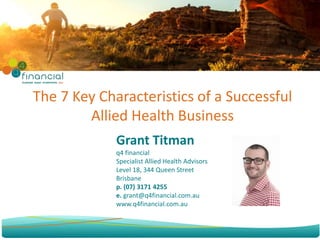 Grant Titman
q4 financial
Specialist Allied Health Advisors
Level 18, 344 Queen Street
Brisbane
p. (07) 3171 4255
e. grant@q4financial.com.au
www.q4financial.com.au
The 7 Key Characteristics of a Successful
Allied Health Business
 