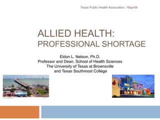 ALLIED HEALTH:
PROFESSIONAL SHORTAGE
Texas Public Health Association, 16apr09
Eldon L. Nelson, Ph.D.
Professor and Dean, School of Health Sciences
The University of Texas at Brownsville
and Texas Southmost College
 