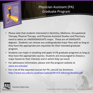 Physician Assistant (PA) Graduate Program Please note that students interested in Dentistry, Medicine, Occupational Therapy, Physical Therapy, and Physician Assistant Studies and Pharmacy need to select an UNDERGRADUATE major.  These are all GRADUATE degrees.  Students can choose any undergraduate major they wish as long as they have the appropriate pre-requisites for their intended graduate program.  Students can major in  anything  and apply to PA graduate programs as long as they have the appropriate courses. Students are encouraged to choose a major based on their interests and in which they can excel. For admissions information, please visit the program website at  www.ecu.edu/pa/ For a list of the required courses for PA, consult our brochure:  http://www.ecu.edu/cs-acad/aec/upload/09-473-Advising-Booklet.pdf 