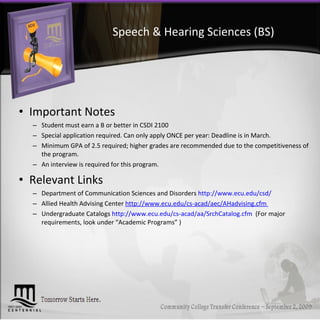 Speech & Hearing Sciences (BS) Important Notes Student must earn a B or better in CSDI 2100 Special application required. Can only apply ONCE per year: Deadline is in March.  Minimum GPA of 2.5 required; higher grades are recommended due to the competitiveness of the program.  An interview is required for this program. Relevant Links Department of Communication Sciences and Disorders  http://www.ecu.edu/csd/   Allied Health Advising Center  http://www.ecu.edu/cs-acad/aec/AHadvising.cfm  Undergraduate Catalogs  http://www.ecu.edu/cs-acad/aa/SrchCatalog.cfm   (For major requirements, look under “Academic Programs” ) 