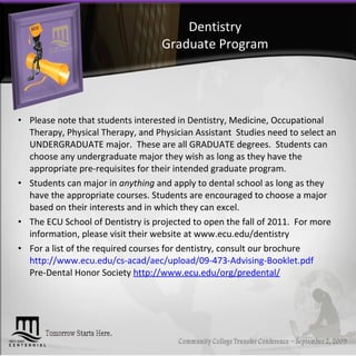 Dentistry Graduate Program Please note that students interested in Dentistry, Medicine, Occupational Therapy, Physical Therapy, and Physician Assistant  Studies need to select an UNDERGRADUATE major.  These are all GRADUATE degrees.  Students can choose any undergraduate major they wish as long as they have the appropriate pre-requisites for their intended graduate program.  Students can major in  anything  and apply to dental school as long as they have the appropriate courses. Students are encouraged to choose a major based on their interests and in which they can excel. The ECU School of Dentistry is projected to open the fall of 2011.  For more information, please visit their website at www.ecu.edu/dentistry For a list of the required courses for dentistry, consult our brochure http://www.ecu.edu/cs-acad/aec/upload/09-473-Advising-Booklet.pdf Pre-Dental Honor Society  http://www.ecu.edu/org/predental/ 