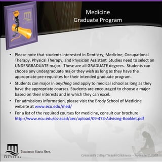 Medicine Graduate Program Please note that students interested in Dentistry, Medicine, Occupational Therapy, Physical Therapy, and Physician Assistant  Studies need to select an UNDERGRADUATE major.  These are all GRADUATE degrees.  Students can choose any undergraduate major they wish as long as they have the appropriate pre-requisites for their intended graduate program.  Students can major in  anything  and apply to medical school as long as they have the appropriate courses. Students are encouraged to choose a major based on their interests and in which they can excel. For admissions information, please visit the Brody School of Medicine website at  www.ecu.edu/med/ For a list of the required courses for medicine, consult our brochure http://www.ecu.edu/cs-acad/aec/upload/09-473-Advising-Booklet.pdf 