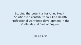 Scoping the potential for Allied Health
Solutions to contribute to Allied Health
Professional workforce development in the
Midlands and East of England
Project Brief
 
