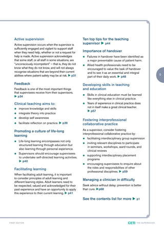 Active supervision                                      Ten top tips for the teaching
       Active supervision occurs when the supervisor is        supervisor u p44
       sufficiently engaged and vigilant to support staff
       when they need help, whether or not a request for       Importance of handover
       help is made. Active supervision acknowledges           z   Failures in handover have been identified as
       that some staff, or all staff in some situations, are       a major preventable cause of patient harm.
       “unconsciously incompetent” – that is, they do not      z   Allied health professionals need to be
       know what they do not know, and will not always             encouraged to value the task of handover
       recognise situations that are beyond their current          and to see it as an essential and integral
       abilities where patient safety may be at risk. u p31                                                                              5
                                                                   part of their daily work. u p48

       Feedback                                                Developing skills in teaching
       Feedback is one of the most important things            and education
       that supervisees receive from their supervisors.
                                                               z   Skills in clinical education must be learned
       u p34
                                                                   like everything else in clinical practice.
       Clinical teaching aims to:                              z   Years of experience in clinical practice does
       z     improve knowledge and skills                          not in itself make a great clinical teacher.
                                                                   u p57
       z     integrate theory into practice
       z     develop self awareness
                                                               Fostering interprofessional
       z     facilitate reflection on practice. u p39          collaborative practice
       Promoting a culture of life-long                        As a supervisor, consider fostering
                                                               interprofessional collaborative practice by:
       learning
                                                               z   facilitating interdisciplinary group supervision
       z     Life-long learning encompasses not only
                                                               z   inviting relevant disciplines to participate
             structured learning through education but
                                                                   in seminars, workshops, ward rounds, and
             also learning through personal experience.
                                                                   clinical reviews
       z     Supervisors should encourage supervisees
                                                               z   supporting interdisciplinary placement
             to undertake self-directed learning activities.
                                                                   programs
             u p40
                                                               z   encouraging supervisees to enquire about
                                                                   the roles and responsibilities of other
       Facilitating learning
                                                                   professional disciplines. u p59
       When facilitating adult learning, it is important
       to consider principles of adult learning and
                                                               Managing a clinician in difficulty
       different learning styles. Adult learners need to
       be respected, valued and acknowledged for their         Seek advice without delay: prevention is better
       past experience and have an opportunity to apply        than cure. up68
       this experience to their current learning. u p41
                                                               See the contents list for more u p1




F I R ST E D IT I O N                                                                                CETI     TH E S U P E R G U I D E
 