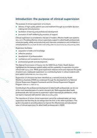 Introduction: the purpose of clinical supervision
                        The purpose of clinical supervision is to ensure:
                        z   delivery of high quality patient care and treatment through accountable decision
                            making and clinical practice
                        z   facilitation of learning and professional development
                        z   promotion of staff wellbeing by provision of support.
                        Clinical supervision is considered a vital part of modern, effective health care systems
                        (Milne 2007). Providing effective clinical supervisory support to allied health professionals
                        enhances quality, safety and productivity and improves competence and confidence in
                        clinical practice (Country Health SA 2009; Smith & Pilling 2008; The Chartered Society of Physiotherapy 2005).                              7

                        Supervision facilitates:
                        z   acquisition of skills and knowledge
                        z   reflective practice
                        z   development of professionalism
                        z   confidence and competence in clinical practice
                        z   professional growth and development.
                        The Special Commission of Inquiry into the NSW Acute Public Health System
                        highlighted the link between patient safety and the availability of supervision for junior
                        clinical staff (Garling 2008). While good supervision reduces errors and improves the quality
                        of patient care, inadequate supervision is a contributing factor in critical incidents with
                        poor patient outcomes (Kirk, Eaton & Auty 2000).
                        Supervision of clinicians has been identified as a national priority by Health
                        Workforce Australia (HWA) as evidenced through the development of a National
                        Clinical Supervision Support Framework and the Clinical Supervision Support
                        Program (HWA 2011a; HWA 2011b).
                        Contributing to the professional development of allied health professionals can be one
                        of the most rewarding parts of a senior clinician’s job. Well-supported allied health
                        professionals who have access to supervision report improved job satisfaction, which
                        can lead to improved staff retention rates (Smith & Pilling 2008).
                        The importance of active clinical supervision cannot be underestimated, yet many
                        supervisors feel that they do not always have the time or the skills to provide it. This
                        guide is focused on providing advice to improve the effectiveness and educational
                        value of clinical supervision for allied health professionals in NSW.




F I R ST E D IT I O N                                                                                                         CETI       TH E S U P E R G U I D E
 