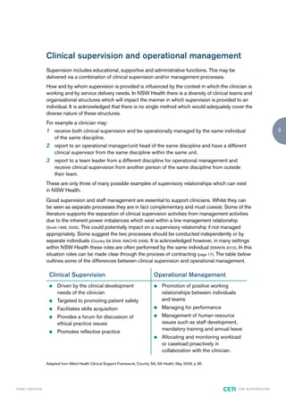 Clinical supervision and operational management
                        Supervision includes educational, supportive and administrative functions. This may be
                        delivered via a combination of clinical supervision and/or management processes.
                        How and by whom supervision is provided is influenced by the context in which the clinician is
                        working and by service delivery needs. In NSW Health there is a diversity of clinical teams and
                        organisational structures which will impact the manner in which supervision is provided to an
                        individual. It is acknowledged that there is no single method which would adequately cover the
                        diverse nature of these structures.
                        For example a clinician may:
                        1 receive both clinical supervision and be operationally managed by the same individual                                            9
                             of the same discipline.
                        2 report to an operational manager/unit head of the same discipline and have a different
                             clinical supervisor from the same discipline within the same unit.
                        3 report to a team leader from a different discipline for operational management and
                             receive clinical supervision from another person of the same discipline from outside
                             their team.
                        These are only three of many possible examples of supervisory relationships which can exist
                        in NSW Health.
                        Good supervision and staff management are essential to support clinicians. Whilst they can
                        be seen as separate processes they are in fact complementary and must coexist. Some of the
                        literature supports the separation of clinical supervision activities from management activities
                        due to the inherent power imbalances which exist within a line management relationship
                        (Smith 1996, 2005). This could potentially impact on a supervisory relationship if not managed
                        appropriately. Some suggest the two processes should be conducted independently or by
                        separate individuals (Country SA 2009; WACHS 2008). It is acknowledged however, in many settings
                        within NSW Health these roles are often performed by the same individual (SWAHS 2010). In this
                        situation roles can be made clear through the process of contracting (page 17). The table below
                        outlines some of the differences between clinical supervision and operational management.

                         Clinical Supervision                                           Operational Management
                         z    Driven by the clinical development                        z   Promotion of positive working
                              needs of the clinician                                        relationships between individuals
                         z    Targeted to promoting patient safety                          and teams
                         z    Facilitates skills acquisition                            z   Managing for performance
                         z    Provides a forum for discussion of                        z   Management of human resource
                              ethical practice issues                                       issues such as staff development,
                                                                                            mandatory training and annual leave
                         z    Promotes reflective practice
                                                                                        z   Allocating and monitoring workload
                                                                                            or caseload proactively in
                                                                                            collaboration with the clinician.

                        Adapted from Allied Health Clinical Support Framework, Country SA, SA Health, May 2009, p 36.




F I R ST E D IT I O N                                                                                                   CETI    TH E S U P E R G U I D E
 