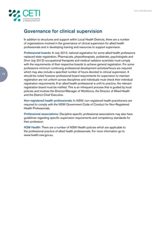 TH E S U P E R G U I D E




     Governance for clinical supervision
     In addition to structures and support within Local Health Districts, there are a number
     of organisations involved in the governance of clinical supervision for allied health
     professionals and in developing training and resources to support supervision.
     Professional boards: In July 2010, national registration for some allied health professions
     replaced state registration. Pharmacists, physiotherapists, podiatrists, psychologists and
     (from July 2012) occupational therapists and medical radiation scientists must comply
     with the requirements of their respective boards to achieve general registration. For some
     professions minimum continuing professional development activities/hours are required
     which may also include a specified number of hours devoted to clinical supervision. It
12
     should be noted however professional board requirements for supervision to maintain
     registration are not uniform across disciplines and individuals must check their individual
     registration requirements. If an allied health professional is unfit to practice, the relevant
     registration board must be notified. This is an infrequent process that is guided by local
     policies and involves the Director/Manager of Workforce, the Director of Allied Health
     and the District Chief Executive.
     Non-registered health professionals: In NSW, non-registered health practitioners are
     required to comply with the NSW Government Code of Conduct for Non-Registered
     Health Professionals.
     Professional associations: Discipline-specific professional associations may also have
     guidelines regarding specific supervision requirements and competency standards for
     their profession.
     NSW Health: There are a number of NSW Health policies which are applicable to
     the professional practice of allied health professionals. For more information go to
     www.health.nsw.gov.au.
 