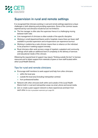 TH E S U P E R G U I D E




     Supervision in rural and remote settings
     It is recognised that clinicians working in rural and remote settings experience unique
     challenges in both obtaining and providing supervision. Some of the common issues
     experienced by rural clinicians include but are not limited to:
     z   The line manager is often also the supervisor hence it is challenging moving
         between both roles
     z   Line management of clinicians is often outside of the specific discipline
     z   Working in small department/teams and/or hospitals means there are fewer staff
         available to provide supervision and or/supervisors can experience burnout
14   z   Working in isolation/as a sole clinician means there is reliance on the individual
         to be proactive in seeking support remotely
     z   Rural clinicians often work across a range of inpatient, outpatient and community
         settings which adds an additional level of complexity to the delivery of services
         and educational needs of the clinician.
     Obtaining the required level of support may require “thinking outside the box” to harness
     resources and to obtain support from networks of peers or even staff located within
     other Local Health Districts.


     Tips for rural and remote clinicians
     z   Encourage staff members to seek support and help from other clinicians:
         f   within the local area
         f   outside the local area (including metropolitan centres)
         f   from professional bodies
     z   Network with other clinicians both within and outside of the Local Health
         District both in rural and metropolitan areas via email, phone and social media
     z   Join or create a peer support network to share experiences and learn from
         each other (for tips on group/peer supervision go to page 24)
 