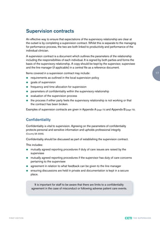 Supervision contracts
                        An effective way to ensure that expectations of the supervisory relationship are clear at
                        the outset is by completing a supervision contract. Whilst this is separate to the managing
                        for performance process, the two are both linked to productivity and performance of the
                        individual clinician.
                        A supervision contract is a document which outlines the parameters of the relationship
                        including the responsibilities of each individual. It is signed by both parties and forms the
                        basis of the supervisory relationship. A copy should be kept by the supervisor, supervisee
                        and the line manager (if applicable) in a central file as a reference document.
                        Items covered in a supervision contract may include:                                                                   17
                        z   requirements as outlined in the local supervision policy
                        z   goals of supervision
                        z   frequency and time allocation for supervision
                        z   parameters of confidentiality within the supervisory relationship
                        z   evaluation of the supervision process
                        z   the process if either party feels the supervisory relationship is not working or that
                            the contract has been broken.
                        Examples of supervision contracts are given in Appendix A (page 72) and Appendix B (page 73).


                        Confidentiality
                        Confidentiality is vital to supervision. Agreeing on the parameters of confidentiality
                        protects personal and sensitive information and upholds professional integrity
                        (Country SA 2009).

                        Confidentiality should be discussed as part of establishing the supervision contract.
                        This includes:
                        z   mutually agreed reporting procedures if duty of care issues are raised by the
                            supervisee
                        z   mutually agreed reporting procedures if the supervisor has duty of care concerns
                            pertaining to the supervisee
                        z   agreement in relation to what feedback can be given to the line manager
                        z   ensuring discussions are held in private and documentation is kept in a secure
                            place.


                              It is important for staff to be aware that there are limits to a confidentiality
                            agreement in the case of misconduct or following adverse patient care events.




F I R ST E D IT I O N                                                                                        CETI   TH E S U P E R G U I D E
 