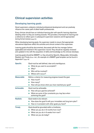 Clinical supervision activities
                        Developing learning goals
                        Good supervision underpins individual professional development and can positively
                        influence the career path of allied health professionals.
                        Every clinician should have an individual learning plan with specific learning objectives
                        detailing what it is they are working towards. This provides a framework for learning and
                        a reference to reflect upon in subsequent supervision sessions and (if appropriate)
                        during formal reviews (page 62).
                        When developing learning goals, the supervisor needs to ensure that appropriate                                        19
                        educational objectives reflect the activities and clinical context of the supervisee.
                        Learning goals should be documented, discussed with the line manager (where
                        applicable) and retained in the supervision record. They should be regularly reviewed
                        and updated in line with the acquisition of skills and knowledge as the clinician develops.
                        Learning goals should be SMART: ie, they should be Specific, Measurable, Achievable,
                        Realistic and Timely (Doran 1981). An example of a SMART goal template can be found in
                        Appendix F (page 78).

                        Specific           Goal must be well defined, clear and unambiguous.
                                           z What do you want to accomplish?

                                           z Why?

                                           z Who will be involved?

                                           z Where will it occur?

                        Measurable         Define a criterion for measuring progress toward the goal.
                                           z How much?

                                           z How many?

                                           z How will you know when you have reached your goal?

                        Achievable         Goal must be achievable.
                                           z How will your goal be achieved?

                                           z What are some of the constraints you may face when
                                             achieving this goal?
                        Realistic          Goal needs to be relevant.
                                           z How does the goal fit with your immediate and long term plan?

                                           z How is it consistent with other goals you have?

                        Timely             Goal should be grounded within a timeframe.
                                           z What can you do in 6 months from now?

                                           z What can you do in 6 weeks from now?

                                           z What can you do today?




F I R ST E D IT I O N                                                                                       CETI    TH E S U P E R G U I D E
 