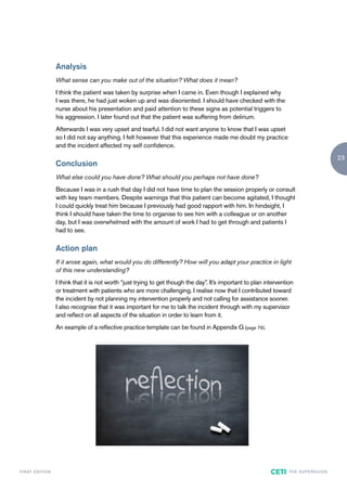 Analysis
                        What sense can you make out of the situation? What does it mean?
                        I think the patient was taken by surprise when I came in. Even though I explained why
                        I was there, he had just woken up and was disoriented. I should have checked with the
                        nurse about his presentation and paid attention to these signs as potential triggers to
                        his aggression. I later found out that the patient was suffering from delirium.
                        Afterwards I was very upset and tearful. I did not want anyone to know that I was upset
                        so I did not say anything. I felt however that this experience made me doubt my practice
                        and the incident affected my self confidence.
                                                                                                                                                      23
                        Conclusion
                        What else could you have done? What should you perhaps not have done?
                        Because I was in a rush that day I did not have time to plan the session properly or consult
                        with key team members. Despite warnings that this patient can become agitated, I thought
                        I could quickly treat him because I previously had good rapport with him. In hindsight, I
                        think I should have taken the time to organise to see him with a colleague or on another
                        day, but I was overwhelmed with the amount of work I had to get through and patients I
                        had to see.

                        Action plan
                        If it arose again, what would you do differently? How will you adapt your practice in light
                        of this new understanding?
                        I think that it is not worth “just trying to get though the day”. It’s important to plan intervention
                        or treatment with patients who are more challenging. I realise now that I contributed toward
                        the incident by not planning my intervention properly and not calling for assistance sooner.
                        I also recognise that it was important for me to talk the incident through with my supervisor
                        and reflect on all aspects of the situation in order to learn from it.
                        An example of a reflective practice template can be found in Appendix G (page 79).




F I R ST E D IT I O N                                                                                              CETI    TH E S U P E R G U I D E
 