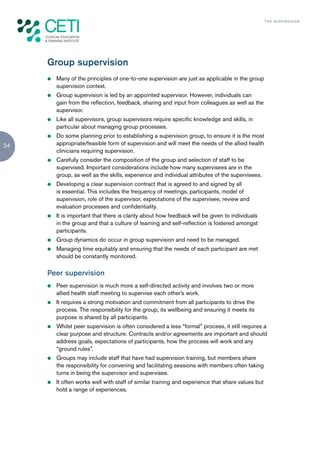 TH E S U P E R G U I D E




     Group supervision
     z   Many of the principles of one-to-one supervision are just as applicable in the group
         supervision context.
     z   Group supervision is led by an appointed supervisor. However, individuals can
         gain from the reflection, feedback, sharing and input from colleagues as well as the
         supervisor.
     z   Like all supervisors, group supervisors require specific knowledge and skills, in
         particular about managing group processes.
     z   Do some planning prior to establishing a supervision group, to ensure it is the most
24       appropriate/feasible form of supervision and will meet the needs of the allied health
         clinicians requiring supervision.
     z   Carefully consider the composition of the group and selection of staff to be
         supervised. Important considerations include how many supervisees are in the
         group, as well as the skills, experience and individual attributes of the supervisees.
     z   Developing a clear supervision contract that is agreed to and signed by all
         is essential. This includes the frequency of meetings, participants, model of
         supervision, role of the supervisor, expectations of the supervisee, review and
         evaluation processes and confidentiality.
     z   It is important that there is clarity about how feedback will be given to individuals
         in the group and that a culture of learning and self-reflection is fostered amongst
         participants.
     z   Group dynamics do occur in group supervision and need to be managed.
     z   Managing time equitably and ensuring that the needs of each participant are met
         should be constantly monitored.

     Peer supervision
     z   Peer supervision is much more a self-directed activity and involves two or more
         allied health staff meeting to supervise each other’s work.
     z   It requires a strong motivation and commitment from all participants to drive the
         process. The responsibility for the group, its wellbeing and ensuring it meets its
         purpose is shared by all participants.
     z   Whilst peer supervision is often considered a less “formal” process, it still requires a
         clear purpose and structure. Contracts and/or agreements are important and should
         address goals, expectations of participants, how the process will work and any
         “ground rules”.
     z   Groups may include staff that have had supervision training, but members share
         the responsibility for convening and facilitating sessions with members often taking
         turns in being the supervisor and supervisee.
     z   It often works well with staff of similar training and experience that share values but
         hold a range of experiences.
 
