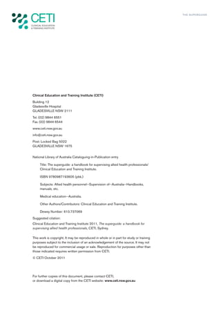 TH E S U P E R G U I D E




Clinical Education and Training Institute (CETI)
Building 12
Gladesville Hospital
GLADESVILLE NSW 2111
Tel. (02) 9844 6551
Fax. (02) 9844 6544
www.ceti.nsw.gov.au
info@ceti.nsw.gov.au
Post: Locked Bag 5022
GLADESVILLE NSW 1675


National Library of Australia Cataloguing-in-Publication entry

     Title: The superguide: a handbook for supervising allied health professionals/
     Clinical Education and Training Institute.

     ISBN 9780987193605 (pbk.)

     Subjects: Allied health personnel--Supervision of--Australia--Handbooks,
     manuals, etc.

     Medical education--Australia.

     Other Authors/Contributors: Clinical Education and Training Institute.

     Dewey Number: 610.737069
Suggested citation:
Clinical Education and Training Institute 2011, The superguide: a handbook for
supervising allied health professionals, CETI, Sydney.

This work is copyright. It may be reproduced in whole or in part for study or training
purposes subject to the inclusion of an acknowledgement of the source. It may not
be reproduced for commercial usage or sale. Reproduction for purposes other than
those indicated requires written permission from CETI.
© CETI October 2011




For further copies of this document, please contact CETI,
or download a digital copy from the CETI website: www.ceti.nsw.gov.au
 