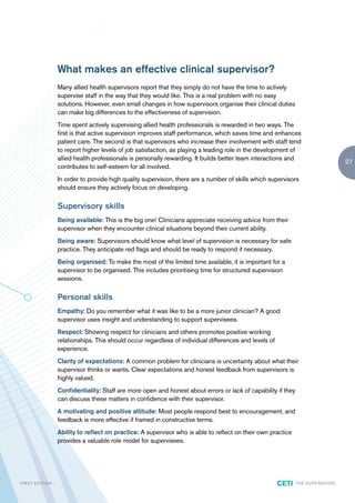 What makes an effective clinical supervisor?
                        Many allied health supervisors report that they simply do not have the time to actively
                        supervise staff in the way that they would like. This is a real problem with no easy
                        solutions. However, even small changes in how supervisors organise their clinical duties
                        can make big differences to the effectiveness of supervision.
                        Time spent actively supervising allied health professionals is rewarded in two ways. The
                        first is that active supervision improves staff performance, which saves time and enhances
                        patient care. The second is that supervisors who increase their involvement with staff tend
                        to report higher levels of job satisfaction, as playing a leading role in the development of
                        allied health professionals is personally rewarding. It builds better team interactions and
                                                                                                                                                27
                        contributes to self-esteem for all involved.
                        In order to provide high quality supervision, there are a number of skills which supervisors
                        should ensure they actively focus on developing.

                        Supervisory skills
                        Being available: This is the big one! Clinicians appreciate receiving advice from their
                        supervisor when they encounter clinical situations beyond their current ability.
                        Being aware: Supervisors should know what level of supervision is necessary for safe
                        practice. They anticipate red flags and should be ready to respond if necessary.
                        Being organised: To make the most of the limited time available, it is important for a
                        supervisor to be organised. This includes prioritising time for structured supervision
                        sessions.

                        Personal skills
                        Empathy: Do you remember what it was like to be a more junior clinician? A good
                        supervisor uses insight and understanding to support supervisees.
                        Respect: Showing respect for clinicians and others promotes positive working
                        relationships. This should occur regardless of individual differences and levels of
                        experience.
                        Clarity of expectations: A common problem for clinicians is uncertainty about what their
                        supervisor thinks or wants. Clear expectations and honest feedback from supervisors is
                        highly valued.
                        Confidentiality: Staff are more open and honest about errors or lack of capability if they
                        can discuss these matters in confidence with their supervisor.
                        A motivating and positive attitude: Most people respond best to encouragement, and
                        feedback is more effective if framed in constructive terms.
                        Ability to reflect on practice: A supervisor who is able to reflect on their own practice
                        provides a valuable role model for supervisees.




F I R ST E D IT I O N                                                                                         CETI   TH E S U P E R G U I D E
 