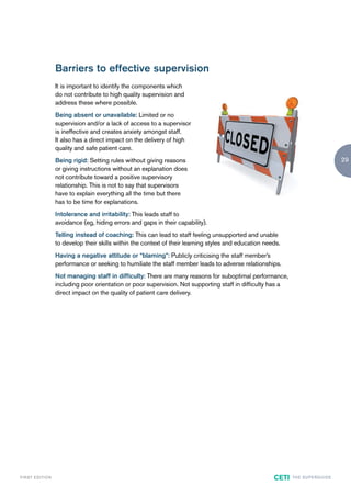 Barriers to effective supervision
                        It is important to identify the components which
                        do not contribute to high quality supervision and
                        address these where possible.
                        Being absent or unavailable: Limited or no
                        supervision and/or a lack of access to a supervisor
                        is ineffective and creates anxiety amongst staff.
                        It also has a direct impact on the delivery of high
                        quality and safe patient care.
                        Being rigid: Setting rules without giving reasons                                                                      29
                        or giving instructions without an explanation does
                        not contribute toward a positive supervisory
                        relationship. This is not to say that supervisors
                        have to explain everything all the time but there
                        has to be time for explanations.
                        Intolerance and irritability: This leads staff to
                        avoidance (eg, hiding errors and gaps in their capability).
                        Telling instead of coaching: This can lead to staff feeling unsupported and unable
                        to develop their skills within the context of their learning styles and education needs.
                        Having a negative attitude or “blaming”: Publicly criticising the staff member’s
                        performance or seeking to humiliate the staff member leads to adverse relationships.
                        Not managing staff in difficulty: There are many reasons for suboptimal performance,
                        including poor orientation or poor supervision. Not supporting staff in difficulty has a
                        direct impact on the quality of patient care delivery.




F I R ST E D IT I O N                                                                                        CETI   TH E S U P E R G U I D E
 
