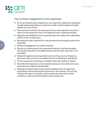 TH E S U P E R G U I D E




     Tips to foster engagement of the supervisee
     z   Do the groundwork when establishing a new supervisory relationship. Developing
         mutually agreed expectations of supervision builds a solid foundation and helps
         address any future issues.
     z   Ensure you demonstrate to the supervisee that you view supervision as priority —
         make sure that supervision time is not hijacked by other competing demands.
     z   Regularly seek feedback from the supervisee about the quality of the relationship
         and the content of supervision.
     z   Be prepared to tailor supervision to meet the specific and changing needs of the
         supervisee.
36   z   Address disengagement as a matter of priority.
     z   Develop an understanding of the supervisee’s (and your own) learning styles
         and use this information to strengthen the learning and make supervision more
         meaningful.
     z   Review the logistics around supervision such as timing, venue and frequency,
         and ensure they continue to be suitable and are not impacting on attendance.
     z   Think of supervision as building on strengths rather than working on deficits.
     z   Be mindful that supervision can be anxiety-provoking for some staff, and ensure
         expectations are realistic and achievable.
     z   Regularly find opportunities to give positive feedback when the supervisee
         successfully uses the learning from supervision in their practice. This not only
         reinforces the value of supervision and increases the supervisee’s clinical
         confidence, it also ensures that patients receive quality care.
 