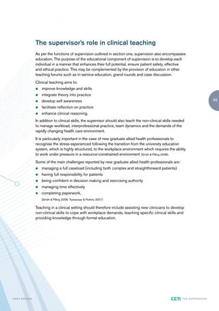 The supervisor’s role in clinical teaching
                        As per the functions of supervision outlined in section one, supervision also encompasses
                        education. The purpose of the educational component of supervision is to develop each
                        individual in a manner that enhances their full potential, ensure patient safety, effective
                        and ethical practice. This may be complemented by the provision of education in other
                        teaching forums such as in-service education, grand rounds and case discussion.
                        Clinical teaching aims to:
                        z   improve knowledge and skills
                        z   integrate theory into practice
                        z   develop self awareness                                                                                              39
                        z   facilitate reflection on practice
                        z   enhance clinical reasoning.
                        In addition to clinical skills, the supervisor should also teach the non-clinical skills needed
                        to manage workload, interprofessional practice, team dynamics and the demands of the
                        rapidly changing health care environment.
                        It is particularly important in the case of new graduate allied health professionals to
                        recognise the stress experienced following the transition from the university education
                        system, which is highly structured, to the workplace environment which requires the ability
                        to work under pressure in a resource-constrained environment (Smith & Pilling 2008).
                        Some of the main challenges reported by new graduate allied health professionals are:
                        z   managing a full caseload (including both complex and straightforward patients)
                        z   having full responsibility for patients
                        z   being confident in decision making and exercising authority
                        z   managing time effectively
                        z   completing paperwork.
                            (Smith & Pilling 2008; Tryssenaar & Perkins 2001)

                        Teaching in a clinical setting should therefore include assisting new clinicians to develop
                        non-clinical skills to cope with workplace demands, teaching specific clinical skills and
                        providing knowledge through formal education.




F I R ST E D IT I O N                                                                                         CETI   TH E S U P E R G U I D E
 