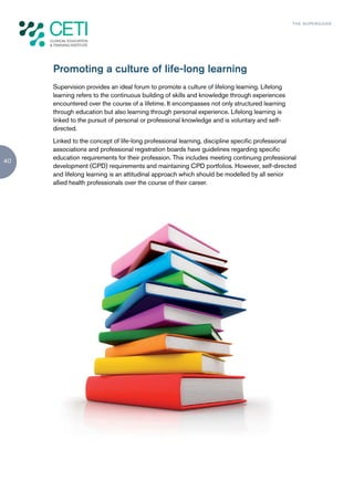 TH E S U P E R G U I D E




     Promoting a culture of life-long learning
     Supervision provides an ideal forum to promote a culture of lifelong learning. Lifelong
     learning refers to the continuous building of skills and knowledge through experiences
     encountered over the course of a lifetime. It encompasses not only structured learning
     through education but also learning through personal experience. Lifelong learning is
     linked to the pursuit of personal or professional knowledge and is voluntary and self-
     directed.
     Linked to the concept of life-long professional learning, discipline specific professional
     associations and professional registration boards have guidelines regarding specific
     education requirements for their profession. This includes meeting continuing professional
40
     development (CPD) requirements and maintaining CPD portfolios. However, self-directed
     and lifelong learning is an attitudinal approach which should be modelled by all senior
     allied health professionals over the course of their career.
 