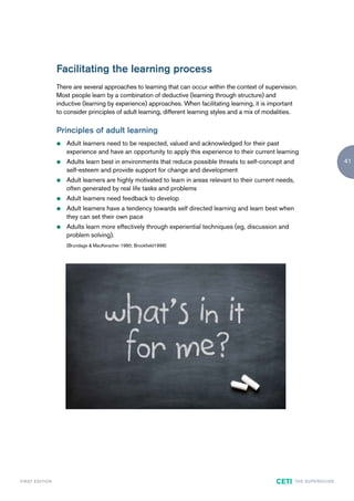 Facilitating the learning process
                        There are several approaches to learning that can occur within the context of supervision.
                        Most people learn by a combination of deductive (learning through structure) and
                        inductive (learning by experience) approaches. When facilitating learning, it is important
                        to consider principles of adult learning, different learning styles and a mix of modalities.

                        Principles of adult learning
                        z   Adult learners need to be respected, valued and acknowledged for their past
                            experience and have an opportunity to apply this experience to their current learning
                        z   Adults learn best in environments that reduce possible threats to self-concept and                                  41
                            self-esteem and provide support for change and development
                        z   Adult learners are highly motivated to learn in areas relevant to their current needs,
                            often generated by real life tasks and problems
                        z   Adult learners need feedback to develop
                        z   Adult learners have a tendency towards self directed learning and learn best when
                            they can set their own pace
                        z   Adults learn more effectively through experiential techniques (eg, discussion and
                            problem solving).
                            (Brundage & MacKeracher 1980; Brookfield1998)




F I R ST E D IT I O N                                                                                      CETI      TH E S U P E R G U I D E
 