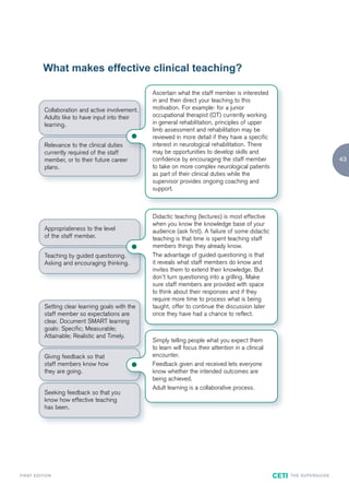 What makes effective clinical teaching?

                                                        Ascertain what the staff member is interested
                                                        in and then direct your teaching to this
                Collaboration and active involvement.   motivation. For example: for a junior
                Adults like to have input into their    occupational therapist (OT) currently working
                learning.                               in general rehabilitation, principles of upper
                                                        limb assessment and rehabilitation may be
                                                       reviewed in more detail if they have a specific
                Relevance to the clinical duties        interest in neurological rehabilitation. There
                currently required of the staff         may be opportunities to develop skills and
                member, or to their future career       confidence by encouraging the staff member                                            43
                plans.                                  to take on more complex neurological patients
                                                        as part of their clinical duties while the
                                                        supervisor provides ongoing coaching and
                                                        support.



                                                        Didactic teaching (lectures) is most effective
                                                        when you know the knowledge base of your
                Appropriateness to the level            audience (ask first). A failure of some didactic
                of the staff member.                    teaching is that time is spent teaching staff
                                                       members things they already know.
                Teaching by guided questioning.         The advantage of guided questioning is that
                Asking and encouraging thinking.        it reveals what staff members do know and
                                                        invites them to extend their knowledge. But
                                                        don’t turn questioning into a grilling. Make
                                                        sure staff members are provided with space
                                                        to think about their responses and if they
                                                        require more time to process what is being
                Setting clear learning goals with the   taught, offer to continue the discussion later
                staff member so expectations are        once they have had a chance to reflect.
                clear. Document SMART learning
                goals: Specific; Measurable;
                Attainable; Realistic and Timely.
                                                        Simply telling people what you expect them
                                                        to learn will focus their attention in a clinical
                Giving feedback so that                 encounter.
                staff members know how                 Feedback given and received lets everyone
                they are going.                         know whether the intended outcomes are
                                                        being achieved.
                                                        Adult learning is a collaborative process.
                Seeking feedback so that you
                know how effective teaching
                has been.




F I R ST E D IT I O N                                                                                       CETI   TH E S U P E R G U I D E
 