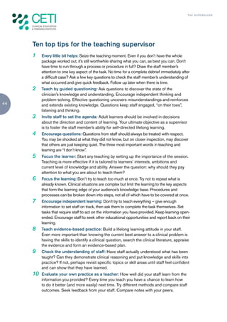 TH E S U P E R G U I D E




     Ten top tips for the teaching supervisor
     1    Every little bit helps: Seize the teaching moment. Even if you don’t have the whole
          package worked out, it’s still worthwhile sharing what you can, as best you can. Don’t
          have time to run through a process or procedure in full? Draw the staff member’s
          attention to one key aspect of the task. No time for a complete debrief immediately after
          a difficult case? Ask a few key questions to check the staff member’s understanding of
          what occurred and give quick feedback. Follow up later when there is time.
     2    Teach by guided questioning: Ask questions to discover the state of the
          clinician’s knowledge and understanding. Encourage independent thinking and
          problem-solving. Effective questioning uncovers misunderstandings and reinforces
44        and extends existing knowledge. Questions keep staff engaged, “on their toes”,
          listening and thinking.
     3    Invite staff to set the agenda: Adult learners should be involved in decisions
          about the direction and content of learning. Your ultimate objective as a supervisor
          is to foster the staff member’s ability for self-directed lifelong learning.
     4    Encourage questions: Questions from staff should always be treated with respect.
          You may be shocked at what they did not know, but on closer inspection, may discover
          that others are just keeping quiet. The three most important words in teaching and
          learning are “I don’t know”.
     5    Focus the learner: Start any teaching by setting up the importance of the session.
          Teaching is more effective if it is tailored to learners’ interests, ambitions and
          current level of knowledge and ability. Answer the question: why should they pay
          attention to what you are about to teach them?
     6    Focus the learning: Don’t try to teach too much at once. Try not to repeat what is
          already known. Clinical situations are complex but limit the learning to the key aspects
          that form the learning edge of your audience’s knowledge base. Procedures and
          processes can be broken down into steps, not all of which have to be covered at once.
     7    Encourage independent learning: Don’t try to teach everything – give enough
          information to set staff on track, then ask them to complete the task themselves. Set
          tasks that require staff to act on the information you have provided. Keep learning open-
          ended. Encourage staff to seek other educational opportunities and report back on their
          learning.
     8    Teach evidence-based practice: Build a lifelong learning attitude in your staff.
          Even more important than knowing the current best answer to a clinical problem is
          having the skills to identify a clinical question, search the clinical literature, appraise
          the evidence and form an evidence-based plan.
     9    Check the understanding of staff: Have staff actually understood what has been
          taught? Can they demonstrate clinical reasoning and put knowledge and skills into
          practice? If not, perhaps revisit specific topics or skill areas until staff feel confident
          and can show that they have learned.
     10   Evaluate your own practice as a teacher: How well did your staff learn from the
          information you provided? Every time you teach you have a chance to learn how
          to do it better (and more easily) next time. Try different methods and compare staff
          outcomes. Seek feedback from your staff. Compare notes with your peers.
 