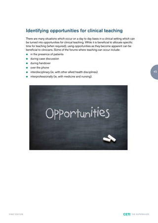 Identifying opportunities for clinical teaching
                        There are many situations which occur on a day to day basis in a clinical setting which can
                        be turned into opportunities for clinical teaching. While it is beneficial to allocate specific
                        time for teaching (when required), using opportunities as they become apparent can be
                        beneficial to clinicians. Some of the forums where teaching can occur include:
                        z   in the presence of patients
                        z   during case discussion
                        z   during handover
                        z   over the phone
                        z   interdisciplinary (ie, with other allied health disciplines)                                                       45
                        z   interprofessionally (ie, with medicine and nursing).




F I R ST E D IT I O N                                                                                        CETI   TH E S U P E R G U I D E
 