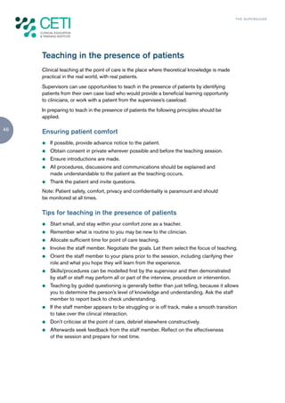 TH E S U P E R G U I D E




     Teaching in the presence of patients
     Clinical teaching at the point of care is the place where theoretical knowledge is made
     practical in the real world, with real patients.
     Supervisors can use opportunities to teach in the presence of patients by identifying
     patients from their own case load who would provide a beneficial learning opportunity
     to clinicians, or work with a patient from the supervisee’s caseload.
     In preparing to teach in the presence of patients the following principles should be
     applied.

46   Ensuring patient comfort
     z   If possible, provide advance notice to the patient.
     z   Obtain consent in private wherever possible and before the teaching session.
     z   Ensure introductions are made.
     z   All procedures, discussions and communications should be explained and
         made understandable to the patient as the teaching occurs.
     z   Thank the patient and invite questions.
     Note: Patient safety, comfort, privacy and confidentiality is paramount and should
     be monitored at all times.

     Tips for teaching in the presence of patients
     z   Start small, and stay within your comfort zone as a teacher.
     z   Remember what is routine to you may be new to the clinician.
     z   Allocate sufficient time for point of care teaching.
     z   Involve the staff member. Negotiate the goals. Let them select the focus of teaching.
     z   Orient the staff member to your plans prior to the session, including clarifying their
         role and what you hope they will learn from the experience.
     z   Skills/procedures can be modelled first by the supervisor and then demonstrated
         by staff or staff may perform all or part of the interview, procedure or intervention.
     z   Teaching by guided questioning is generally better than just telling, because it allows
         you to determine the person’s level of knowledge and understanding. Ask the staff
         member to report back to check understanding.
     z   If the staff member appears to be struggling or is off track, make a smooth transition
         to take over the clinical interaction.
     z   Don’t criticise at the point of care, debrief elsewhere constructively.
     z   Afterwards seek feedback from the staff member. Reflect on the effectiveness
         of the session and prepare for next time.
 